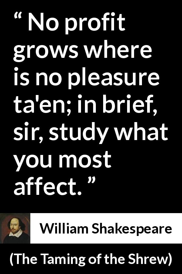William Shakespeare quote about pleasure from The Taming of the Shrew - No profit grows where is no pleasure ta'en; in brief, sir, study what you most affect.