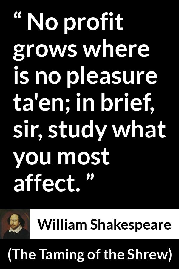 William Shakespeare quote about pleasure from The Taming of the Shrew - No profit grows where is no pleasure ta'en; in brief, sir, study what you most affect.