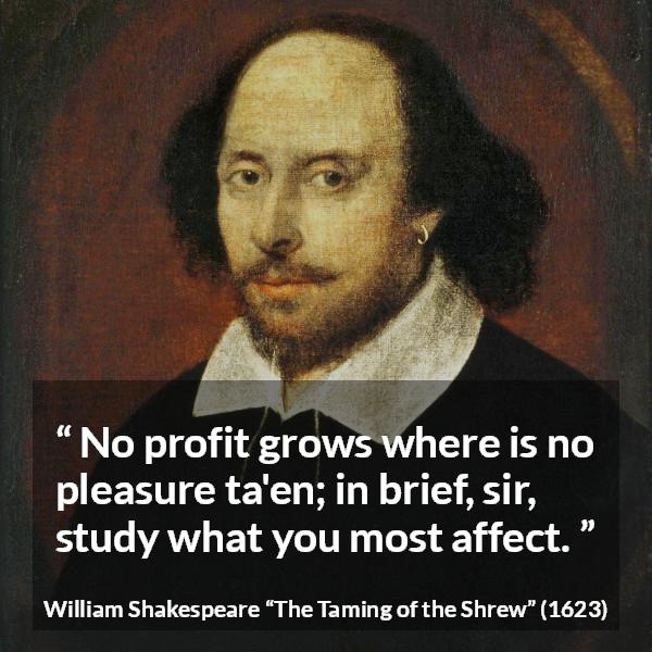 William Shakespeare quote about pleasure from The Taming of the Shrew - No profit grows where is no pleasure ta'en; in brief, sir, study what you most affect.