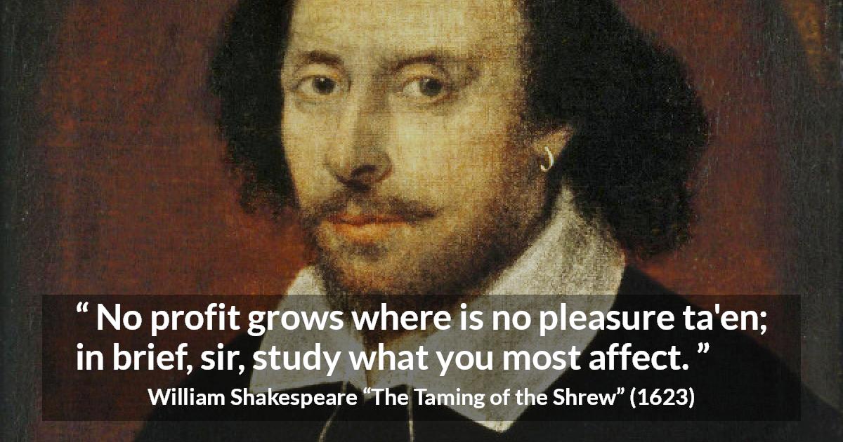 William Shakespeare quote about pleasure from The Taming of the Shrew - No profit grows where is no pleasure ta'en; in brief, sir, study what you most affect.