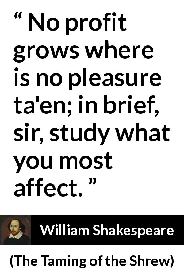 William Shakespeare quote about pleasure from The Taming of the Shrew - No profit grows where is no pleasure ta'en; in brief, sir, study what you most affect.