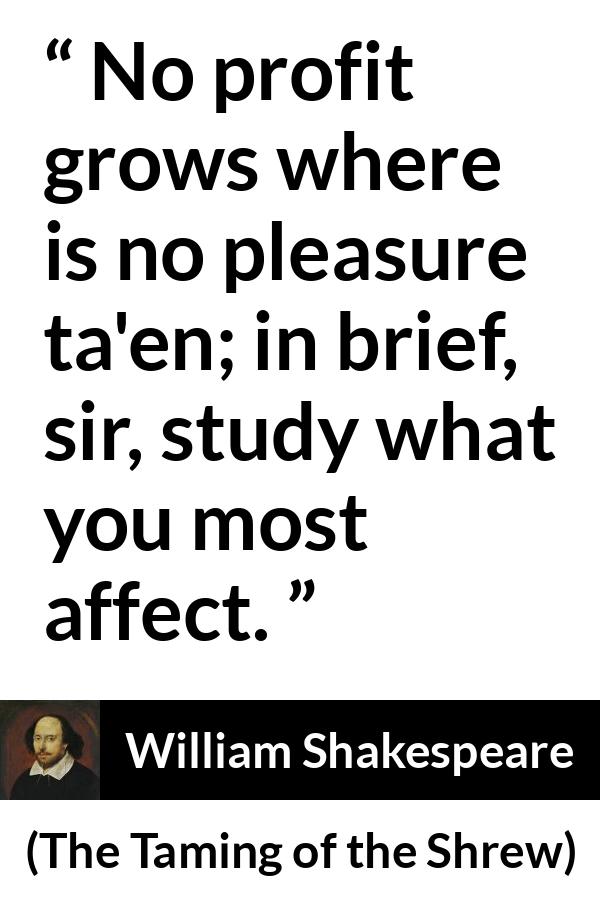 William Shakespeare quote about pleasure from The Taming of the Shrew - No profit grows where is no pleasure ta'en; in brief, sir, study what you most affect.