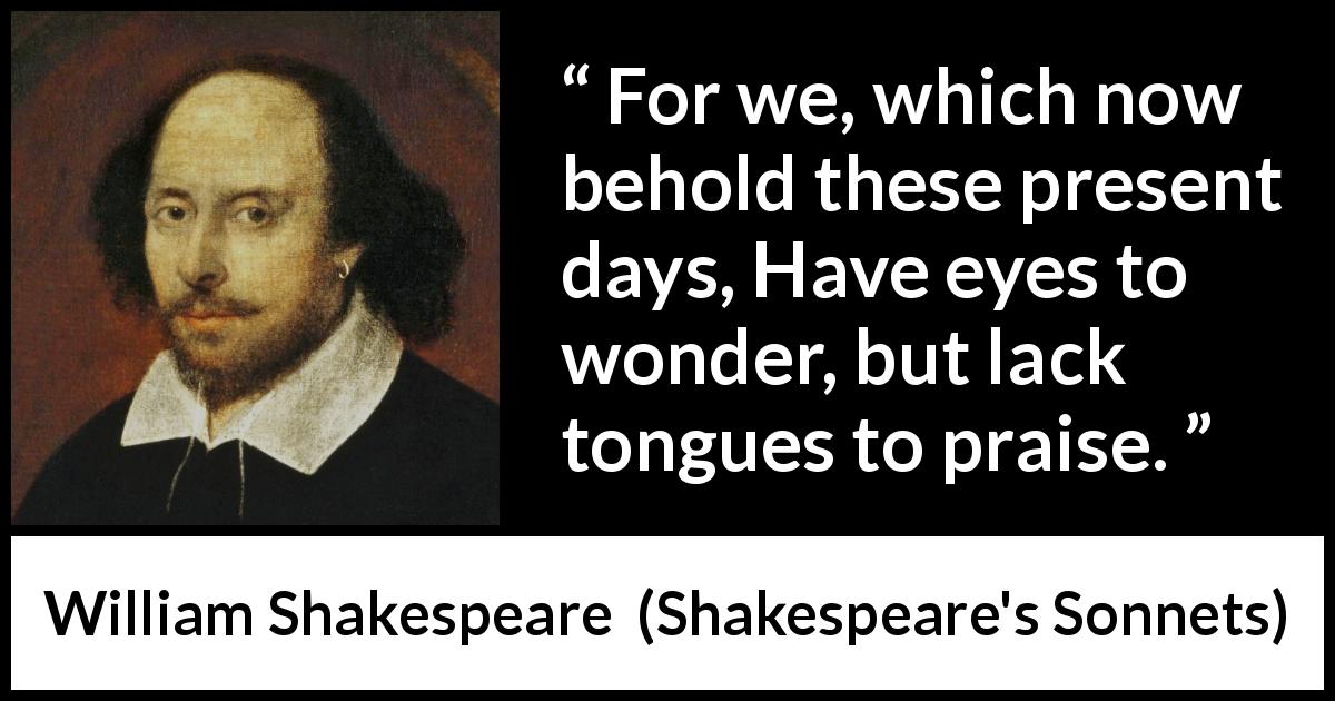 William Shakespeare quote about praise from Shakespeare's Sonnets - For we, which now behold these present days, Have eyes to wonder, but lack tongues to praise.