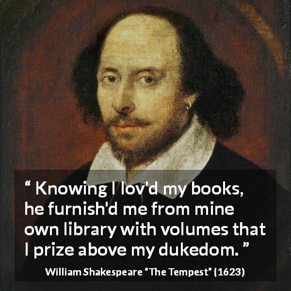 William Shakespeare quote about reading from The Tempest - Knowing I lov'd my books, he furnish'd me from mine own library with volumes that I prize above my dukedom.