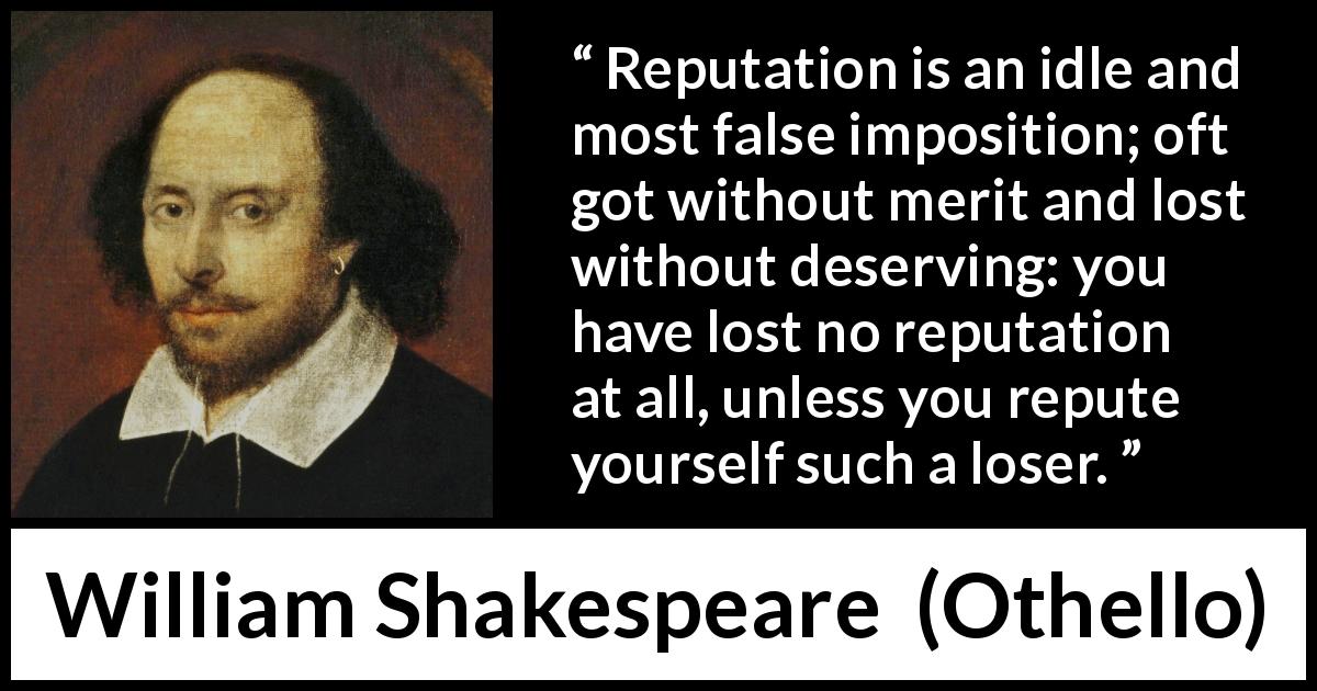 William Shakespeare quote about reputation from Othello - Reputation is an idle and most false imposition; oft got without merit and lost without deserving: you have lost no reputation at all, unless you repute yourself such a loser.