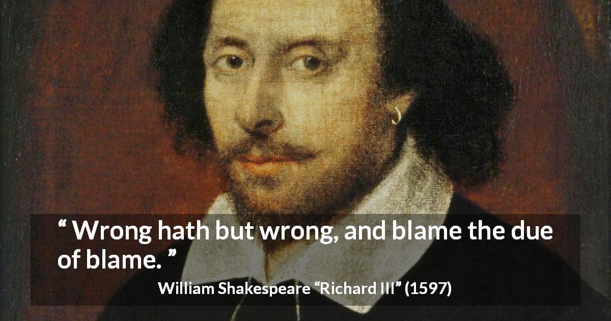 William Shakespeare quote about responsibility from Richard III - Wrong hath but wrong, and blame the due of blame.