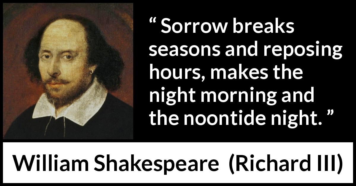 William Shakespeare quote about sadness from Richard III - Sorrow breaks seasons and reposing hours, makes the night morning and the noontide night.