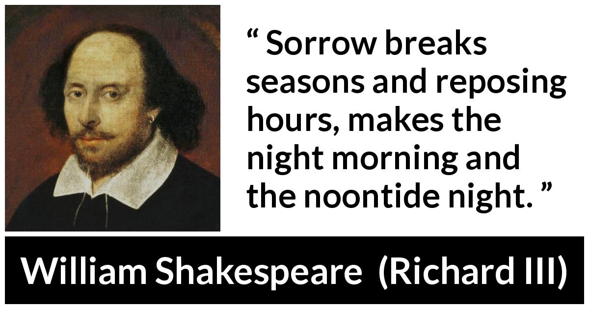 William Shakespeare quote about sadness from Richard III - Sorrow breaks seasons and reposing hours, makes the night morning and the noontide night.
