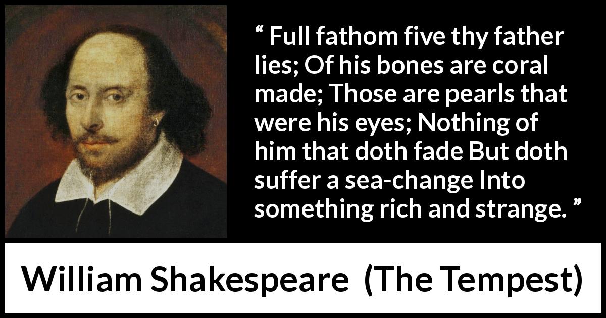 William Shakespeare quote about sea from The Tempest - Full fathom five thy father lies; Of his bones are coral made; Those are pearls that were his eyes; Nothing of him that doth fade But doth suffer a sea-change Into something rich and strange.