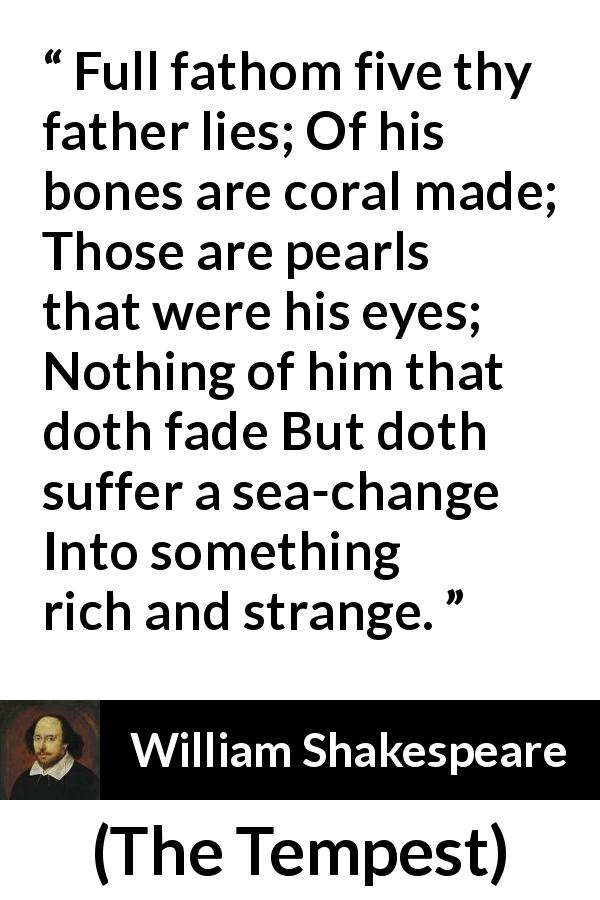 William Shakespeare quote about sea from The Tempest - Full fathom five thy father lies; Of his bones are coral made; Those are pearls that were his eyes; Nothing of him that doth fade But doth suffer a sea-change Into something rich and strange.