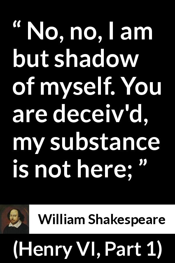 William Shakespeare quote about shadow from Henry VI, Part 1 - No, no, I am but shadow of myself. You are deceiv'd, my substance is not here;