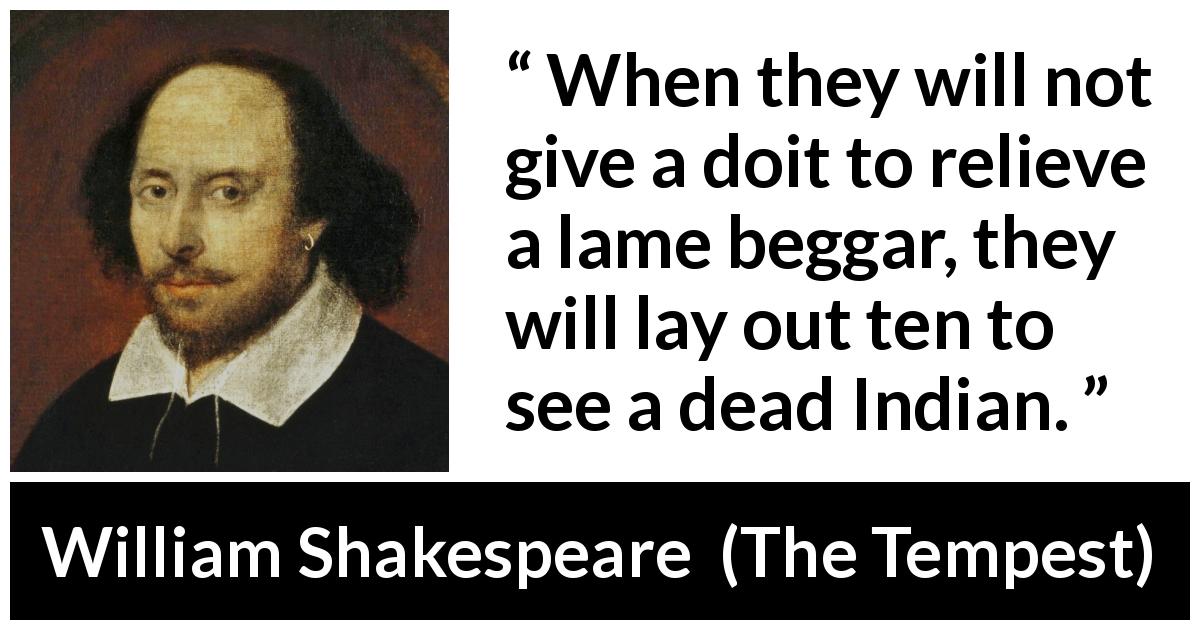 William Shakespeare quote about shallowness from The Tempest - When they will not give a doit to relieve a lame beggar, they will lay out ten to see a dead Indian.