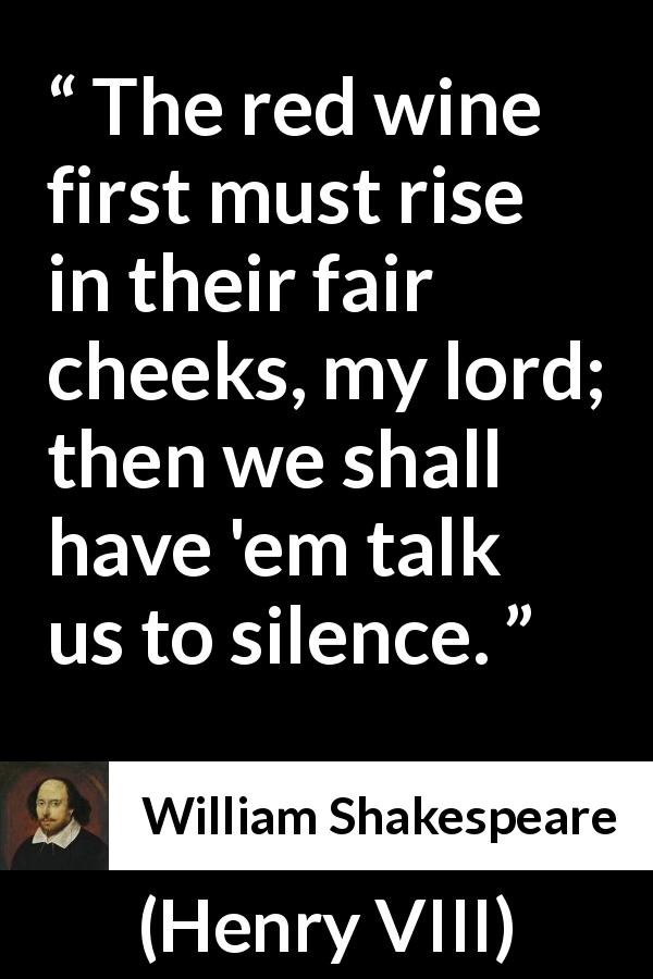 William Shakespeare quote about silence from Henry VIII - The red wine first must rise in their fair cheeks, my lord; then we shall have 'em talk us to silence.