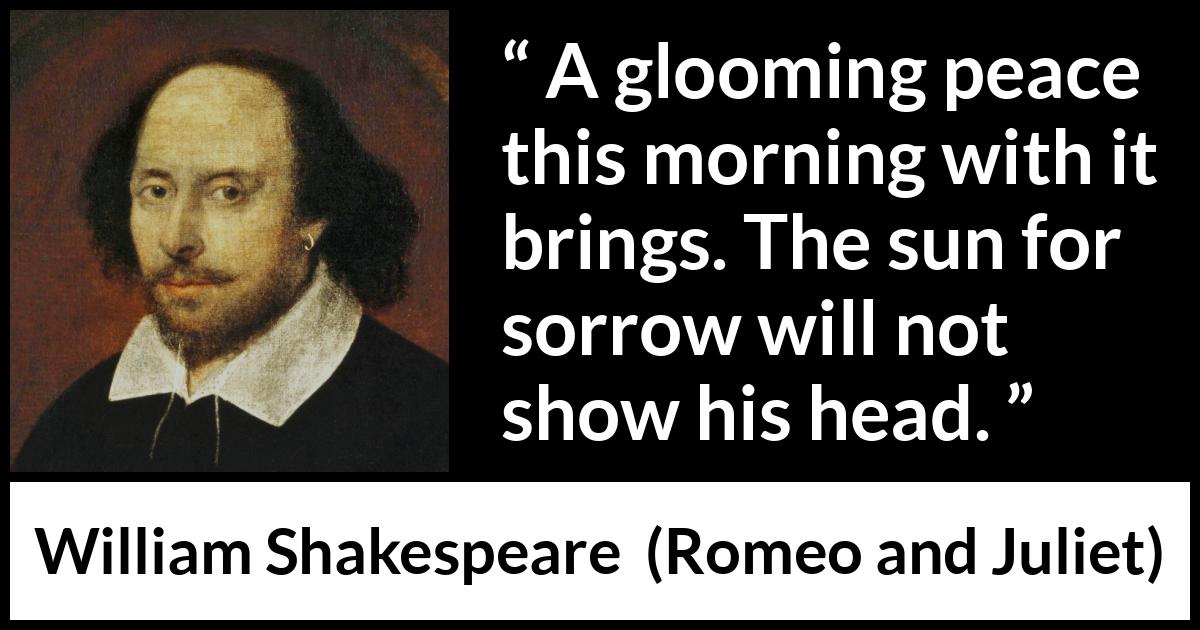 William Shakespeare quote about sorrow from Romeo and Juliet - A glooming peace this morning with it brings. The sun for sorrow will not show his head.