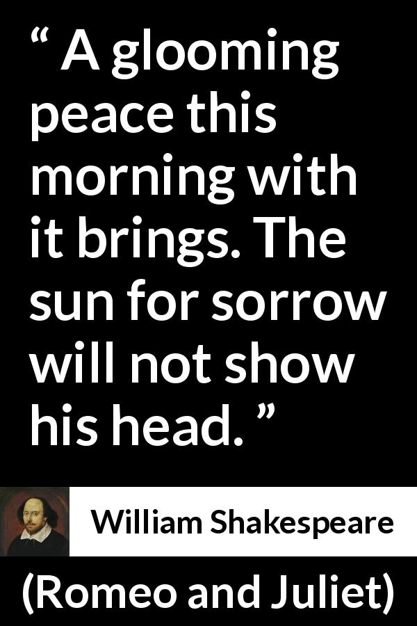 William Shakespeare quote about sorrow from Romeo and Juliet - A glooming peace this morning with it brings. The sun for sorrow will not show his head.