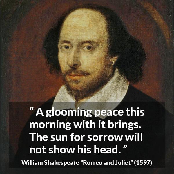 William Shakespeare quote about sorrow from Romeo and Juliet - A glooming peace this morning with it brings. The sun for sorrow will not show his head.