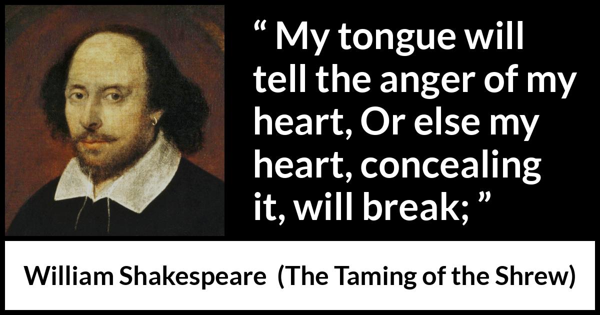 William Shakespeare quote about speech from The Taming of the Shrew - My tongue will tell the anger of my heart, Or else my heart, concealing it, will break;