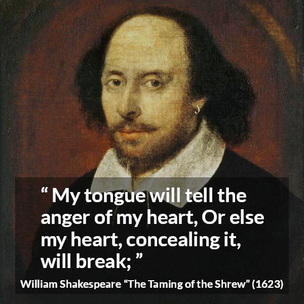 William Shakespeare quote about speech from The Taming of the Shrew - My tongue will tell the anger of my heart, Or else my heart, concealing it, will break;