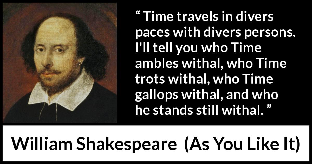 William Shakespeare quote about time from As You Like It - Time travels in divers paces with divers persons. I'll tell you who Time ambles withal, who Time trots withal, who Time gallops withal, and who he stands still withal.