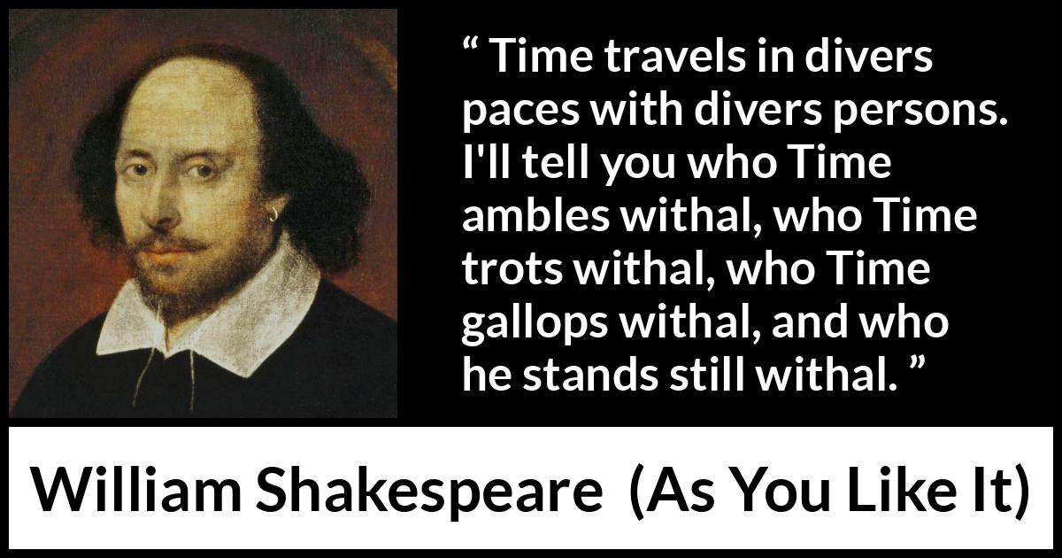 William Shakespeare quote about time from As You Like It - Time travels in divers paces with divers persons. I'll tell you who Time ambles withal, who Time trots withal, who Time gallops withal, and who he stands still withal.