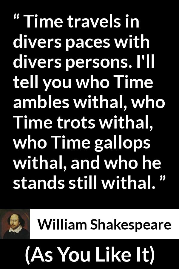 William Shakespeare quote about time from As You Like It - Time travels in divers paces with divers persons. I'll tell you who Time ambles withal, who Time trots withal, who Time gallops withal, and who he stands still withal.