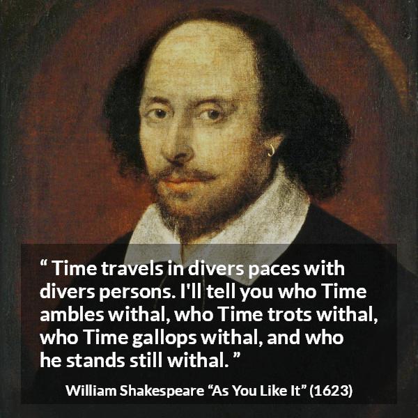 William Shakespeare quote about time from As You Like It - Time travels in divers paces with divers persons. I'll tell you who Time ambles withal, who Time trots withal, who Time gallops withal, and who he stands still withal.