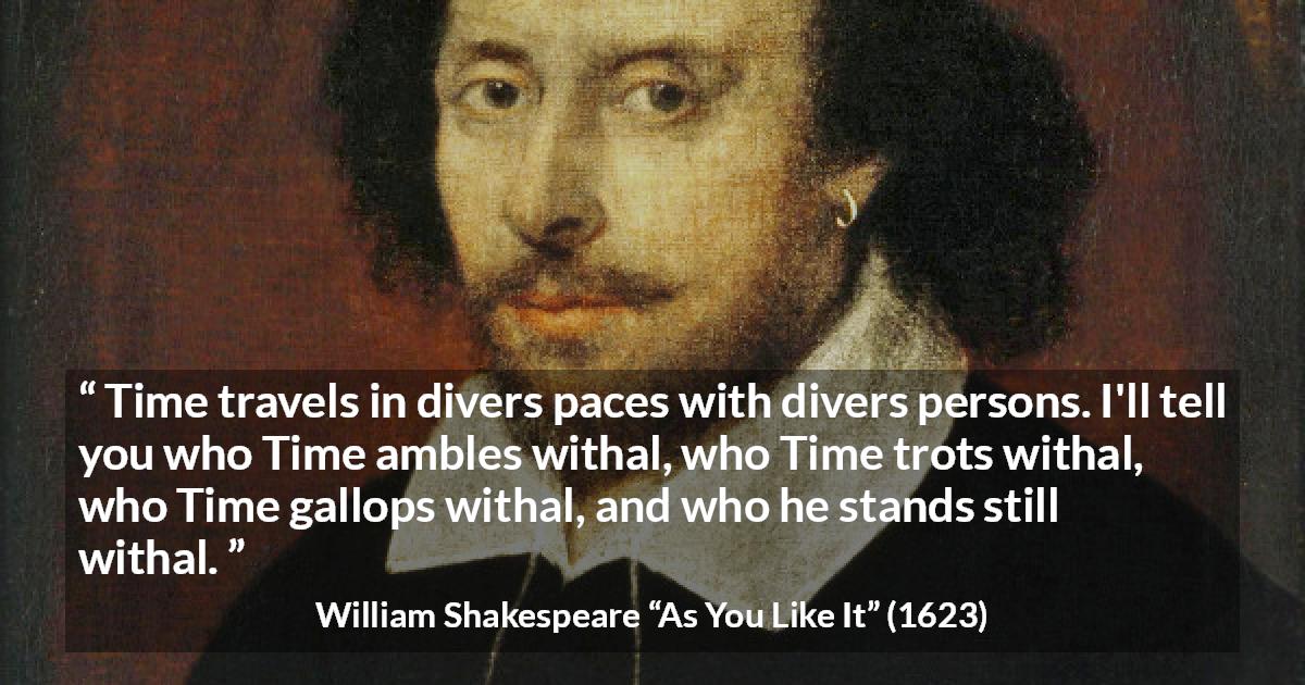 William Shakespeare quote about time from As You Like It - Time travels in divers paces with divers persons. I'll tell you who Time ambles withal, who Time trots withal, who Time gallops withal, and who he stands still withal.