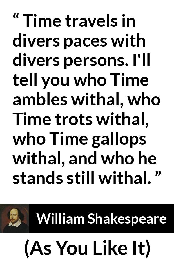 William Shakespeare quote about time from As You Like It - Time travels in divers paces with divers persons. I'll tell you who Time ambles withal, who Time trots withal, who Time gallops withal, and who he stands still withal.