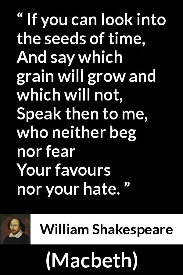 William Shakespeare quote about time from Macbeth - If you can look into the seeds of time,
And say which grain will grow and which will not,
Speak then to me, who neither beg nor fear
Your favours nor your hate.