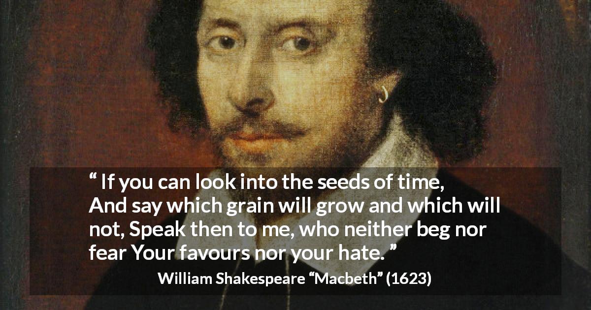 William Shakespeare quote about time from Macbeth - If you can look into the seeds of time,
And say which grain will grow and which will not,
Speak then to me, who neither beg nor fear
Your favours nor your hate.