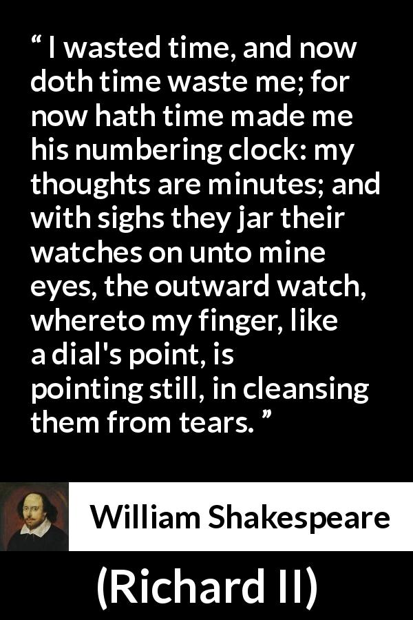 William Shakespeare quote about time from Richard II - I wasted time, and now doth time waste me; for now hath time made me his numbering clock: my thoughts are minutes; and with sighs they jar their watches on unto mine eyes, the outward watch, whereto my finger, like a dial's point, is pointing still, in cleansing them from tears. 