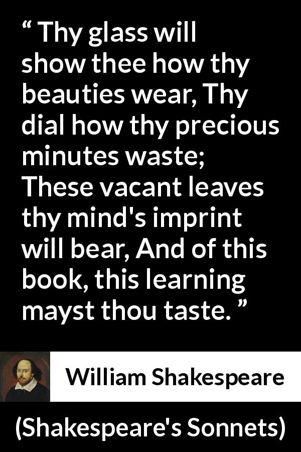 William Shakespeare quote about time from Shakespeare's Sonnets - Thy glass will show thee how thy beauties wear, Thy dial how thy precious minutes waste; These vacant leaves thy mind's imprint will bear, And of this book, this learning mayst thou taste.