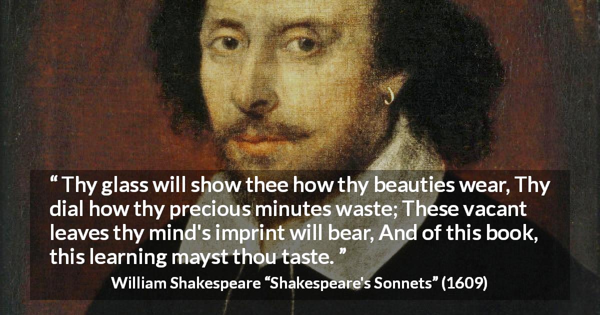 William Shakespeare quote about time from Shakespeare's Sonnets - Thy glass will show thee how thy beauties wear, Thy dial how thy precious minutes waste; These vacant leaves thy mind's imprint will bear, And of this book, this learning mayst thou taste.