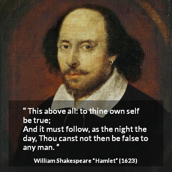 William Shakespeare quote about truth from Hamlet - This above all: to thine own self be true;
And it must follow, as the night the day,
Thou canst not then be false to any man.