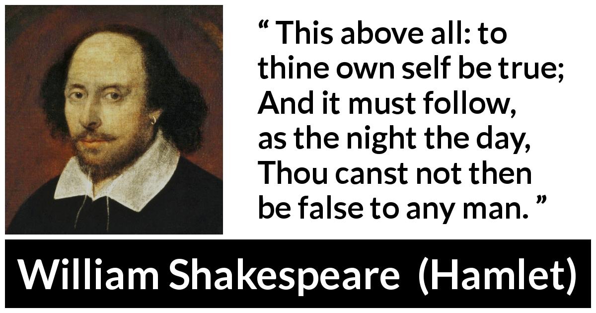 William Shakespeare quote about truth from Hamlet - This above all: to thine own self be true;
And it must follow, as the night the day,
Thou canst not then be false to any man.
