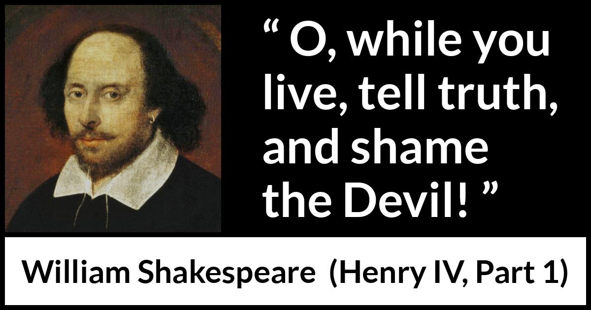 William Shakespeare quote about truth from Henry IV, Part 1 (1597) William Shakespeare quote about truth from Henry IV, Part 1 (1597) - O, while you live, tell truth, and shame the Devil!