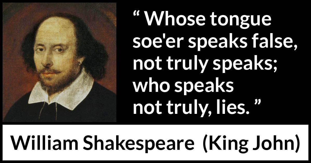 William Shakespeare quote about truth from King John - Whose tongue soe'er speaks false, not truly speaks; who speaks not truly, lies.