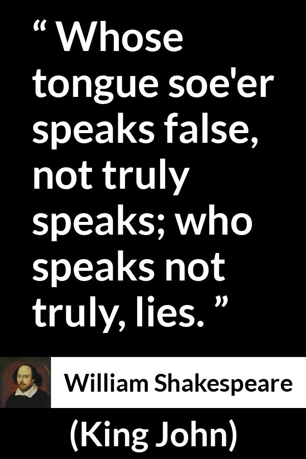 William Shakespeare quote about truth from King John - Whose tongue soe'er speaks false, not truly speaks; who speaks not truly, lies.