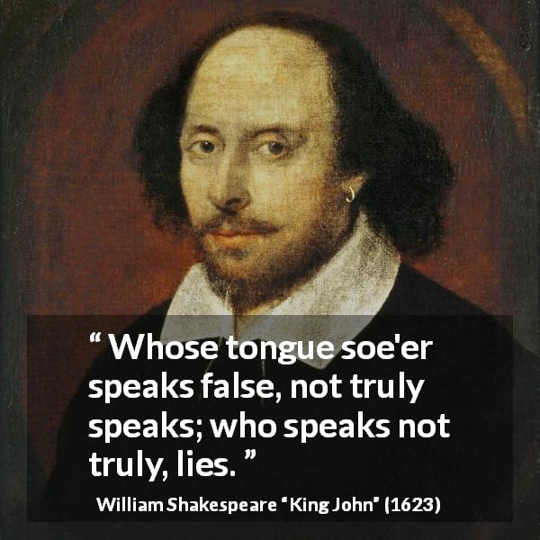 William Shakespeare quote about truth from King John - Whose tongue soe'er speaks false, not truly speaks; who speaks not truly, lies.