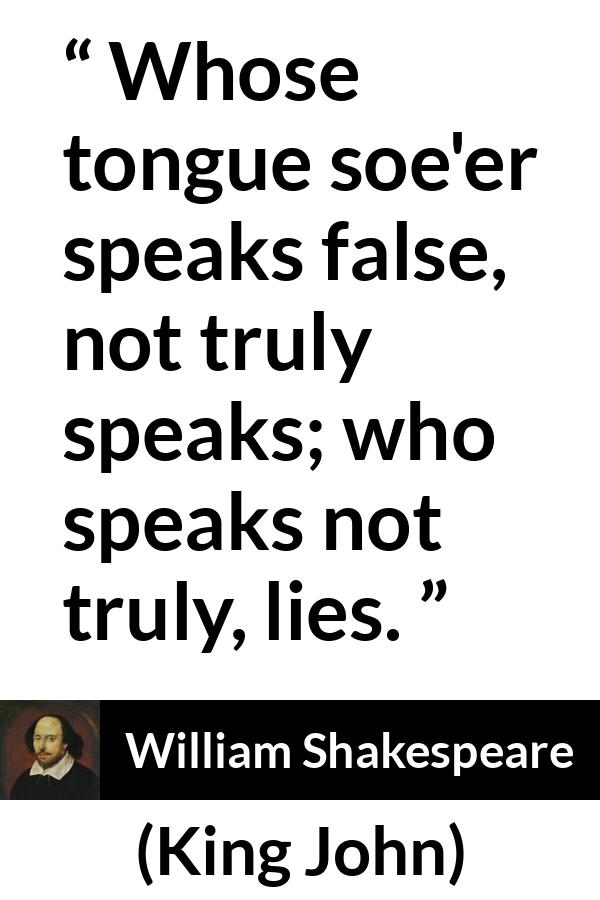 William Shakespeare quote about truth from King John - Whose tongue soe'er speaks false, not truly speaks; who speaks not truly, lies.