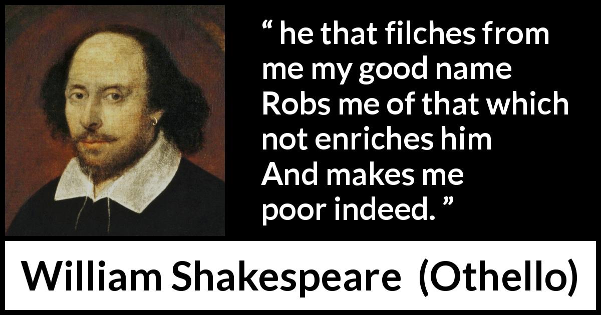 William Shakespeare quote about value from Othello - he that filches from me my good name
Robs me of that which not enriches him
And makes me poor indeed.