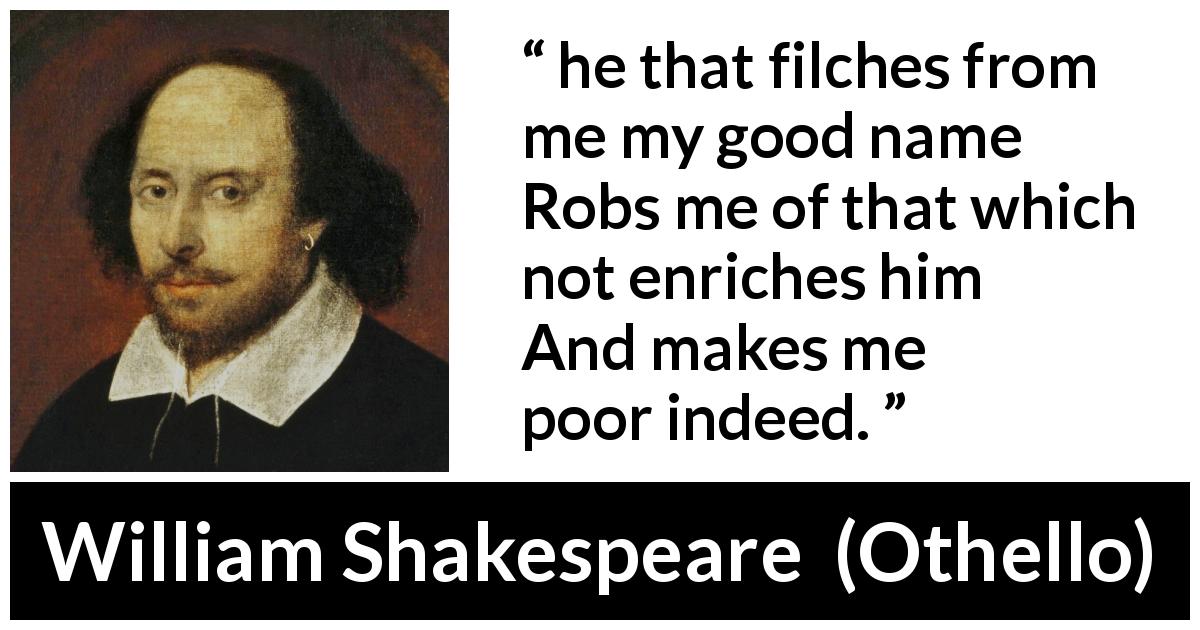 William Shakespeare quote about value from Othello - he that filches from me my good name
Robs me of that which not enriches him
And makes me poor indeed.