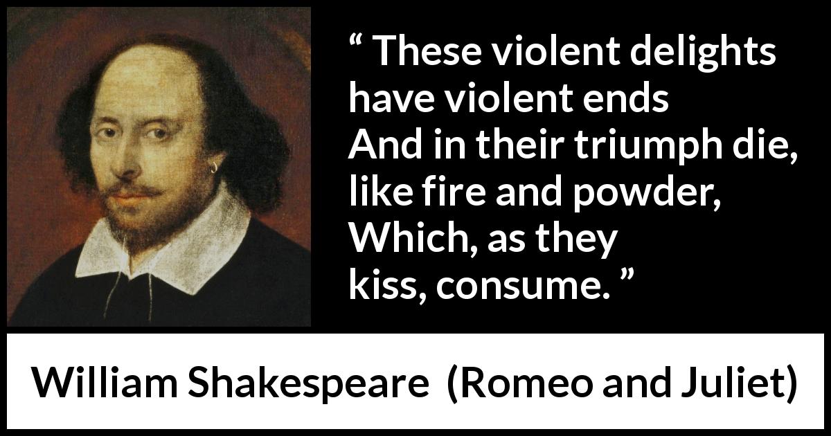 William Shakespeare quote about violence from Romeo and Juliet - These violent delights have violent ends
And in their triumph die, like fire and powder,
Which, as they kiss, consume.