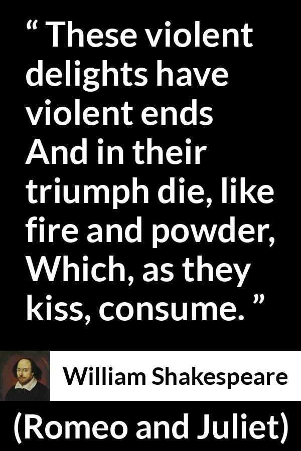 William Shakespeare quote about violence from Romeo and Juliet - These violent delights have violent ends
And in their triumph die, like fire and powder,
Which, as they kiss, consume.