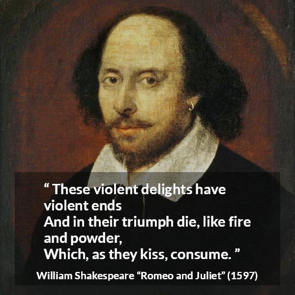 William Shakespeare quote about violence from Romeo and Juliet - These violent delights have violent ends
And in their triumph die, like fire and powder,
Which, as they kiss, consume.