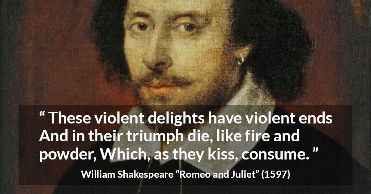 William Shakespeare quote about violence from Romeo and Juliet - These violent delights have violent ends
And in their triumph die, like fire and powder,
Which, as they kiss, consume.