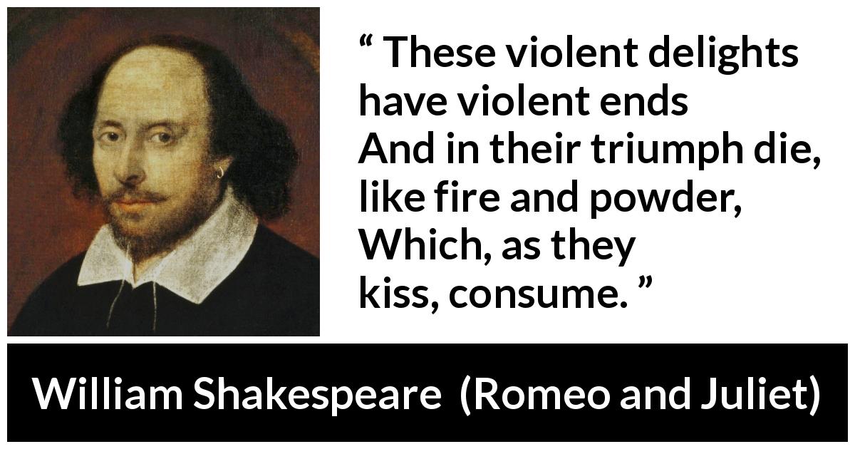 William Shakespeare quote about violence from Romeo and Juliet - These violent delights have violent ends
And in their triumph die, like fire and powder,
Which, as they kiss, consume.