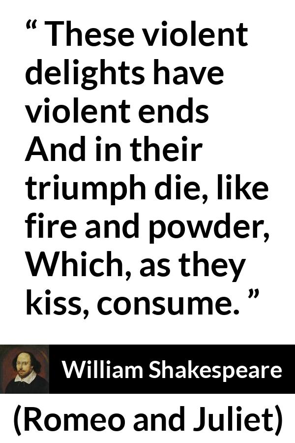 William Shakespeare quote about violence from Romeo and Juliet - These violent delights have violent ends
And in their triumph die, like fire and powder,
Which, as they kiss, consume.