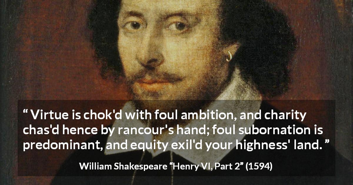 William Shakespeare quote about virtue from Henry VI, Part 2 - Virtue is chok'd with foul ambition, and charity chas'd hence by rancour's hand; foul subornation is predominant, and equity exil'd your highness' land.