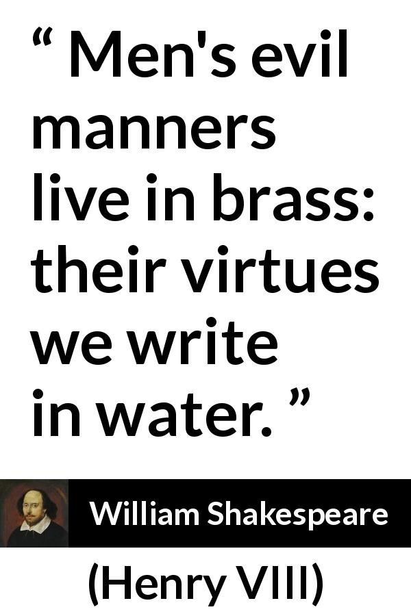 William Shakespeare quote about virtue from Henry VIII - Men's evil manners live in brass: their virtues we write in water.
